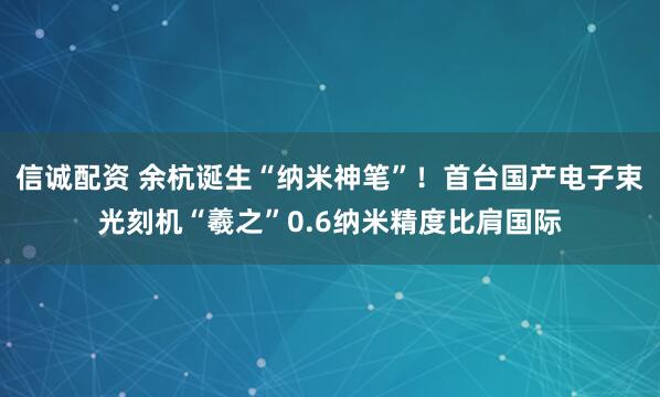 信诚配资 余杭诞生“纳米神笔”！首台国产电子束光刻机“羲之”0.6纳米精度比肩国际