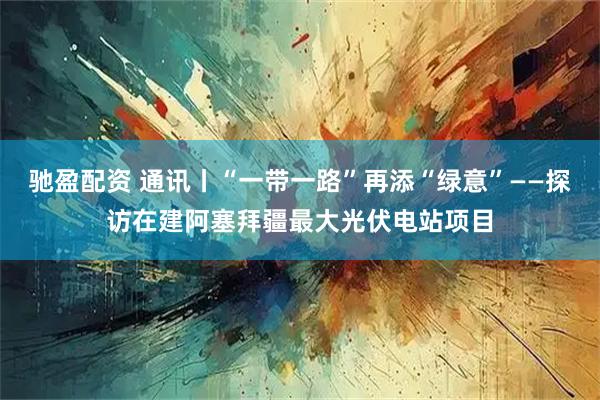 驰盈配资 通讯丨“一带一路”再添“绿意”——探访在建阿塞拜疆最大光伏电站项目