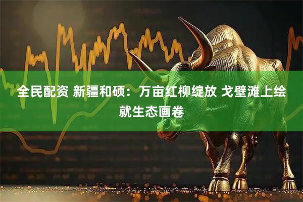 全民配资 新疆和硕：万亩红柳绽放 戈壁滩上绘就生态画卷