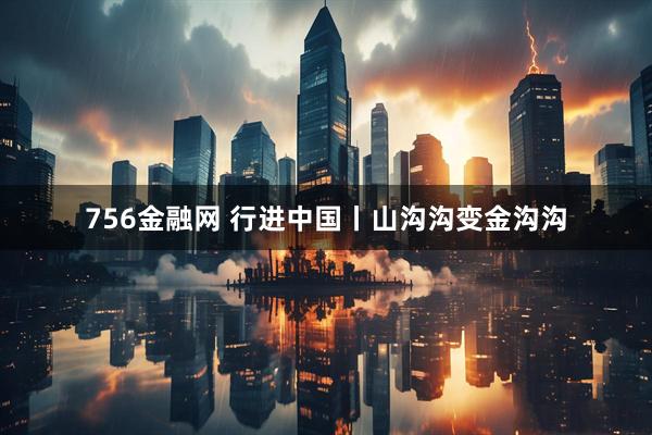 756金融网 行进中国丨山沟沟变金沟沟