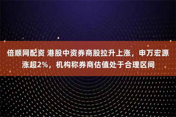 倍顺网配资 港股中资券商股拉升上涨，申万宏源涨超2%，机构称券商估值处于合理区间
