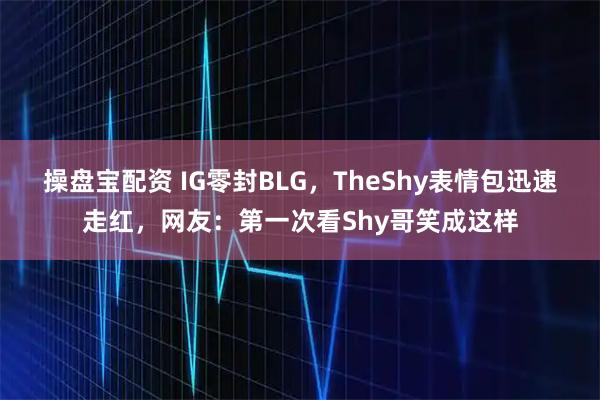 操盘宝配资 IG零封BLG，TheShy表情包迅速走红，网友：第一次看Shy哥笑成这样