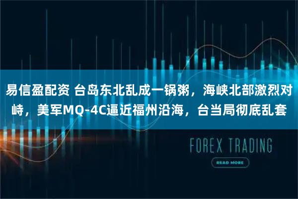 易信盈配资 台岛东北乱成一锅粥，海峡北部激烈对峙，美军MQ-4C逼近福州沿海，台当局彻底乱套