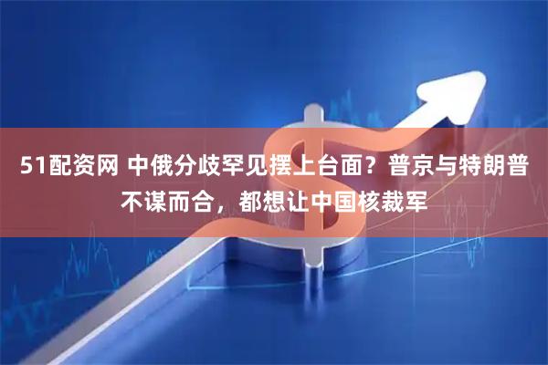 51配资网 中俄分歧罕见摆上台面？普京与特朗普不谋而合，都想让中国核裁军