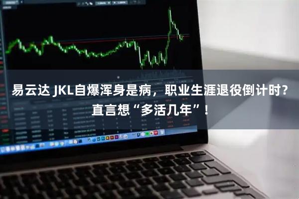 易云达 JKL自爆浑身是病，职业生涯退役倒计时？直言想“多活几年”！