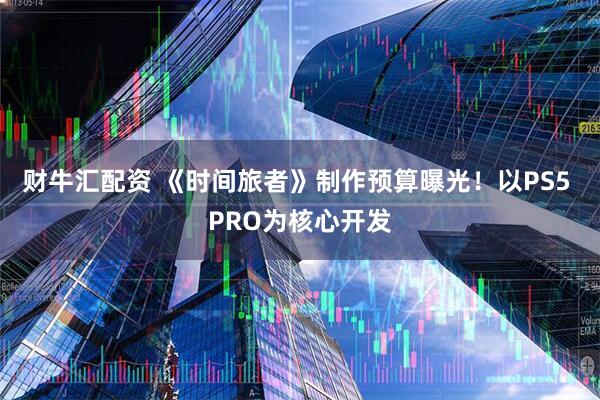 财牛汇配资 《时间旅者》制作预算曝光！以PS5 PRO为核心开发
