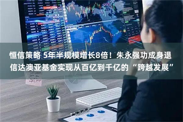 恒信策略 5年半规模增长8倍！朱永强功成身退 信达澳亚基金实现从百亿到千亿的 “跨越发展”