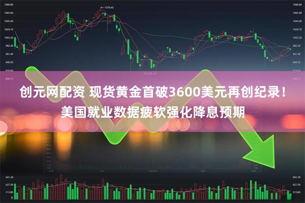 创元网配资 现货黄金首破3600美元再创纪录！美国就业数据疲软强化降息预期