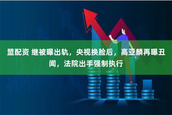 盟配资 继被曝出轨，央视换脸后，高亚麟再曝丑闻，法院出手强制执行