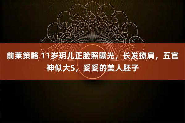 前莱策略 11岁玥儿正脸照曝光，长发撩肩，五官神似大S，妥妥的美人胚子