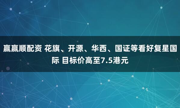 赢赢顺配资 花旗、开源、华西、国证等看好复星国际 目标价高至7.5港元