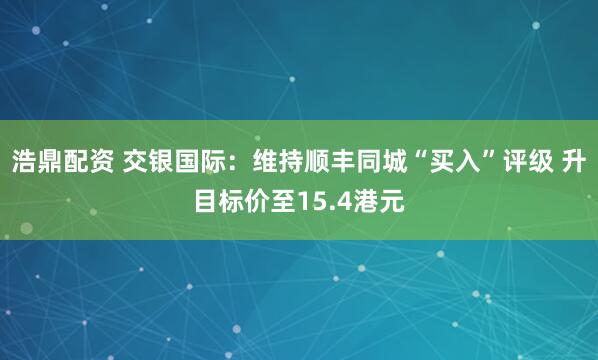 浩鼎配资 交银国际：维持顺丰同城“买入”评级 升目标价至15.4港元