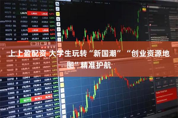 上上盈配资 大学生玩转“新国潮” “创业资源地图”精准护航