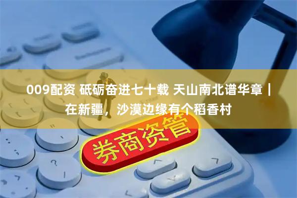 009配资 砥砺奋进七十载 天山南北谱华章｜在新疆，沙漠边缘有个稻香村