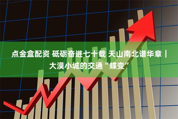 点金盒配资 砥砺奋进七十载 天山南北谱华章｜大漠小城的交通“蝶变”