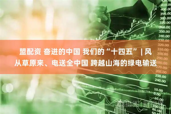 盟配资 奋进的中国 我们的“十四五” | 风从草原来、电送全中国 跨越山海的绿电输送