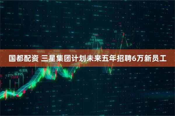 国都配资 三星集团计划未来五年招聘6万新员工