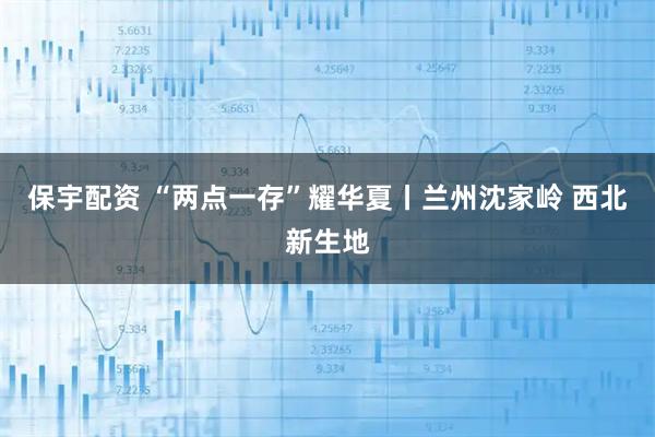 保宇配资 “两点一存”耀华夏丨兰州沈家岭 西北新生地