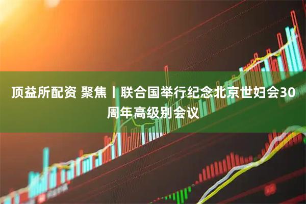 顶益所配资 聚焦丨联合国举行纪念北京世妇会30周年高级别会议