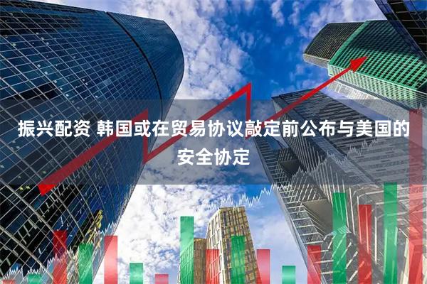 振兴配资 韩国或在贸易协议敲定前公布与美国的安全协定