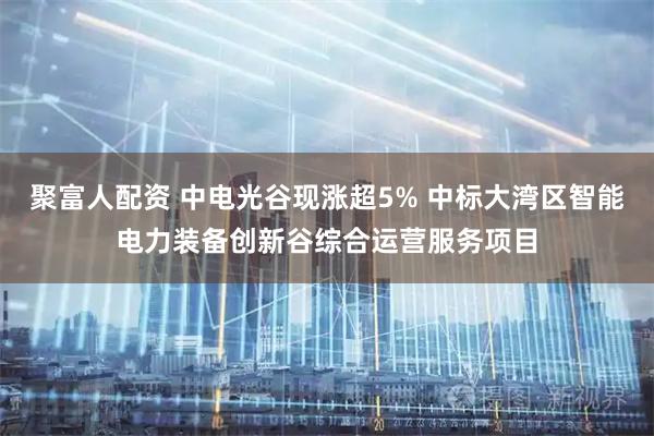 聚富人配资 中电光谷现涨超5% 中标大湾区智能电力装备创新谷综合运营服务项目