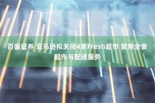 百盛证券 亚马逊拟关闭4家Fresh超市 聚焦全食超市与配送服务