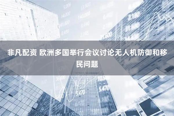 非凡配资 欧洲多国举行会议讨论无人机防御和移民问题