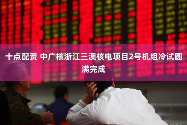 十点配资 中广核浙江三澳核电项目2号机组冷试圆满完成