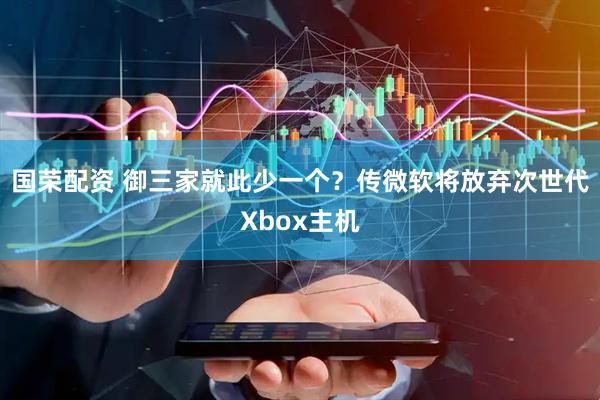 国荣配资 御三家就此少一个？传微软将放弃次世代Xbox主机