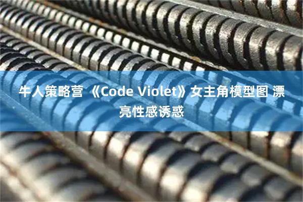 牛人策略营 《Code Violet》女主角模型图 漂亮性感诱惑