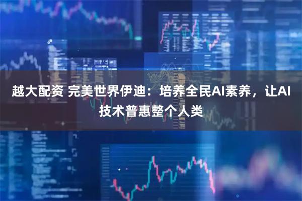 越大配资 完美世界伊迪：培养全民AI素养，让AI技术普惠整个人类