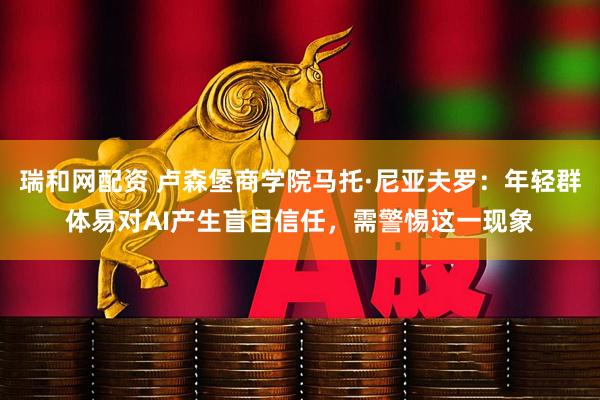 瑞和网配资 卢森堡商学院马托·尼亚夫罗：年轻群体易对AI产生盲目信任，需警惕这一现象