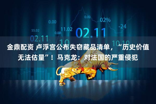 金鼎配资 卢浮宫公布失窃藏品清单，“历史价值无法估量”！马克龙：对法国的严重侵犯