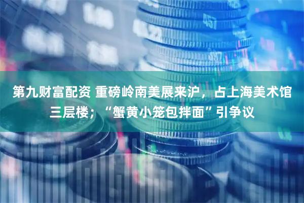 第九财富配资 重磅岭南美展来沪，占上海美术馆三层楼；“蟹黄小笼包拌面”引争议