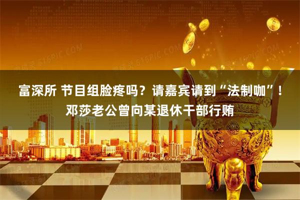 富深所 节目组脸疼吗？请嘉宾请到“法制咖”！邓莎老公曾向某退休干部行贿
