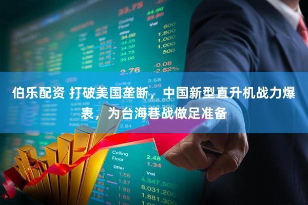 伯乐配资 打破美国垄断，中国新型直升机战力爆表，为台海巷战做足准备