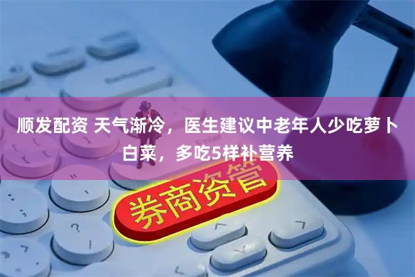 顺发配资 天气渐冷，医生建议中老年人少吃萝卜白菜，多吃5样补营养