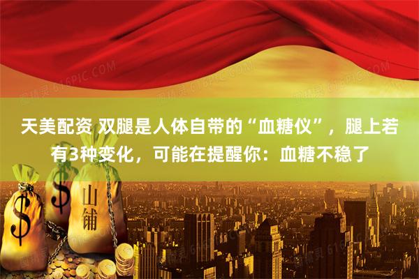 天美配资 双腿是人体自带的“血糖仪”，腿上若有3种变化，可能在提醒你：血糖不稳了