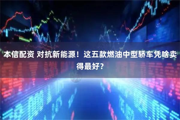 本信配资 对抗新能源！这五款燃油中型轿车凭啥卖得最好？
