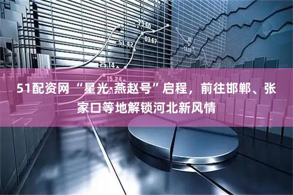 51配资网 “星光·燕赵号”启程，前往邯郸、张家口等地解锁河北新风情
