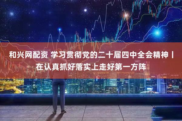 和兴网配资 学习贯彻党的二十届四中全会精神丨在认真抓好落实上走好第一方阵
