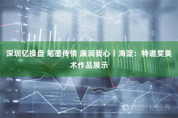 深圳亿操盘 笔墨传情 廉润我心丨海淀：特邀奖美术作品展示