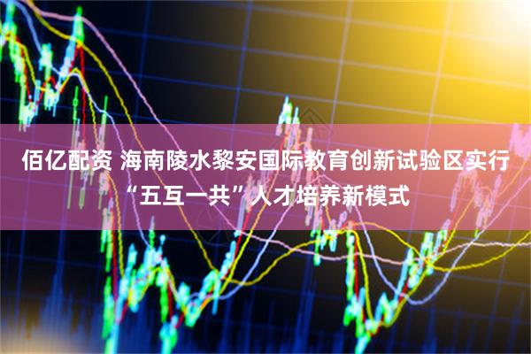 佰亿配资 海南陵水黎安国际教育创新试验区实行“五互一共”人才培养新模式