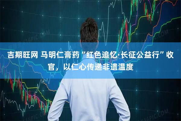 吉期旺网 马明仁膏药“红色追忆·长征公益行”收官，以仁心传递非遗温度