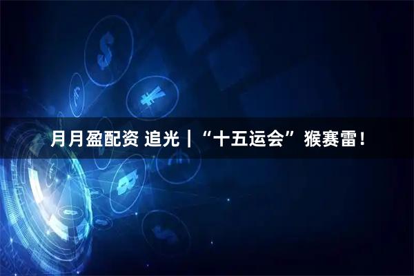 月月盈配资 追光｜“十五运会” 猴赛雷！