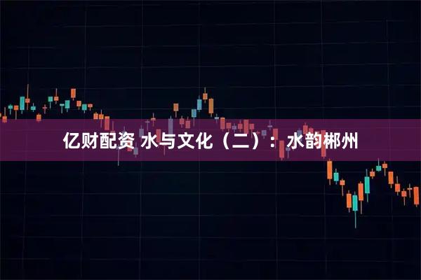 亿财配资 水与文化（二）：水韵郴州