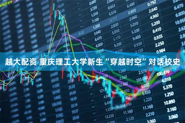 越大配资 重庆理工大学新生“穿越时空”对话校史