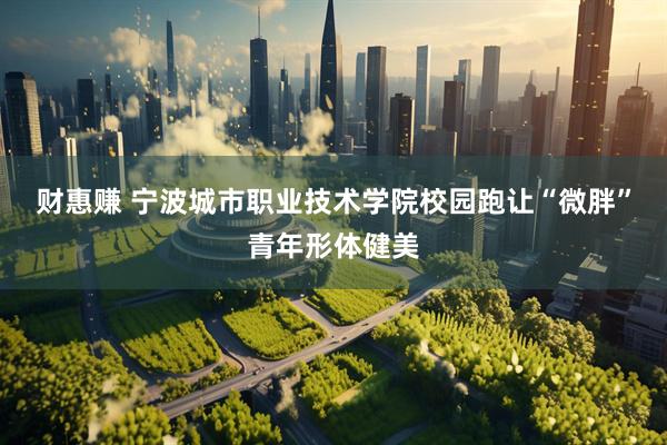 财惠赚 宁波城市职业技术学院校园跑让“微胖”青年形体健美
