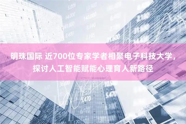 明珠国际 近700位专家学者相聚电子科技大学，探讨人工智能赋能心理育人新路径