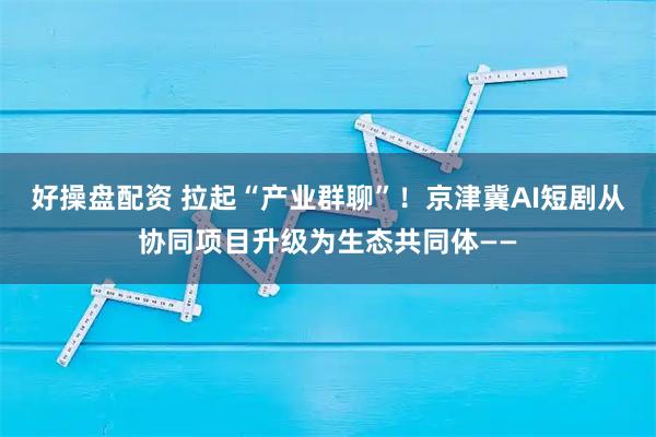 好操盘配资 拉起“产业群聊”！京津冀AI短剧从协同项目升级为生态共同体——